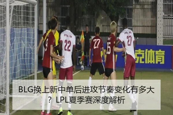 BLG换上新中单后进攻节奏变化有多大？LPL夏季赛深度解析